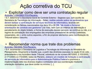 Ação corretiva do TCU
• Explicitar como deve ser uma contratação regular
Acórdão 1.558/2003-TCU-Plenário.
• 9.7. determinar à Secretaria-Geral de Controle Externo - Segecex que, com auxílio da
Secretaria de Tecnologia da Informação - Setec, realize estudo sobre os parâmetros que
devem balizar a contratação de serviços técnicos de informática, levando em
consideração os fatores mencionados nos itens 33 a 38 [38. “de modo a fornecer
orientações de conduta aos gestores”] do Voto, bem com os critérios de delimitação e
parcelamento do objeto licitado, a forma de execução desses serviços, se contínua ou não, e o
regime de contratação dos empregados das empresas prestadoras de serviço (celetistas,
cooperados, etc.), entre outros aspectos, a fim de propiciar elementos para manifestação do
Tribunal sobre o assunto;


• Recomendar norma que trate dos problemas
Acórdão 786/2006-TCU-Plenário.
• 9.4. recomendar à Secretaria de Logística e Tecnologia da Informação do Ministério do
Planejamento, Orçamento e Gestão que, a partir das diretrizes expostas na seção III do voto
antecedente e nos Acórdãos deste Tribunal, sobretudo os de número 667/2005, 2.103/2005,
2.171/2005 e 2.172/2005, todos do Plenário, elabore um modelo de licitação e contratação
de serviços de informática para a Administração Pública Federal e promova a
implementação dele nos diversos órgãos e entidades sob sua coordenação mediante
orientação normativa, que deve conter no mínimo: [...]
 