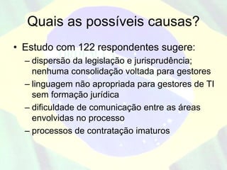Quais as possíveis causas?
• Estudo com 122 respondentes sugere:
  – dispersão da legislação e jurisprudência;
    nenhuma consolidação voltada para gestores
  – linguagem não apropriada para gestores de TI
    sem formação jurídica
  – dificuldade de comunicação entre as áreas
    envolvidas no processo
  – processos de contratação imaturos
 