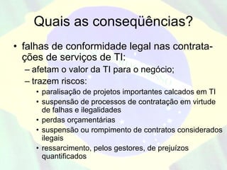 Quais as conseqüências?
• falhas de conformidade legal nas contrata-
  ções de serviços de TI:
  – afetam o valor da TI para o negócio;
  – trazem riscos:
     • paralisação de projetos importantes calcados em TI
     • suspensão de processos de contratação em virtude
       de falhas e ilegalidades
     • perdas orçamentárias
     • suspensão ou rompimento de contratos considerados
       ilegais
     • ressarcimento, pelos gestores, de prejuízos
       quantificados
 
