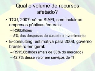 Qual o volume de recursos
              afetado?
• TCU, 2007: só no SIAFI, sem incluir as
  empresas públicas federais:
  – R$6bilhões
  – 5% das despesas de custeio e investimento
• E-consulting, estimativa para 2008, governo
  brasileiro em geral:
  – R$15,6bilhões (mais de 33% do mercado)
  – 42,7% desse valor em serviços de TI
 