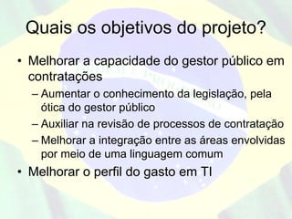 Quais os objetivos do projeto?
• Melhorar a capacidade do gestor público em
  contratações
  – Aumentar o conhecimento da legislação, pela
    ótica do gestor público
  – Auxiliar na revisão de processos de contratação
  – Melhorar a integração entre as áreas envolvidas
    por meio de uma linguagem comum
• Melhorar o perfil do gasto em TI
 