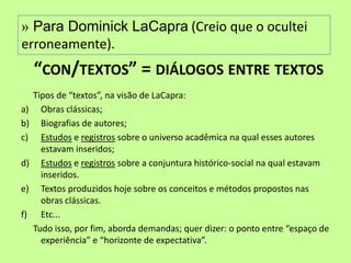 » Para Dominick LaCapra (Creio que o ocultei
erroneamente).
     “CON/TEXTOS” = DIÁLOGOS ENTRE TEXTOS
     Tipos de “textos”, na visão de LaCapra:
a)     Obras clássicas;
b)     Biografias de autores;
c)     Estudos e registros sobre o universo acadêmica na qual esses autores
       estavam inseridos;
d)     Estudos e registros sobre a conjuntura histórico-social na qual estavam
       inseridos.
e)     Textos produzidos hoje sobre os conceitos e métodos propostos nas
       obras clássicas.
f)     Etc...
     Tudo isso, por fim, aborda demandas; quer dizer: o ponto entre “espaço de
       experiência” e “horizonte de expectativa”.
 