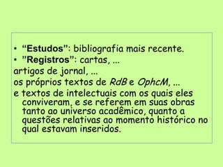 • “Estudos”: bibliografia mais recente.
• ”Registros”: cartas, ...
artigos de jornal, ...
os próprios textos de RdB e OphcM, ...
e textos de intelectuais com os quais eles
  conviveram, e se referem em suas obras
  tanto ao universo acadêmico, quanto a
  questões relativas ao momento histórico no
  qual estavam inseridos.
 