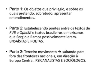 • Parte 1: Os objetos que privilegio, e sobre os
  quais pretendo, sobretudo, apresentar
  entendimentos.

• Parte 2: Estabelecendo pontes entre os textos de
  RdB e OphcM e textos brasileiros e mexicanos
  que Sergio e Ramos possivelmente leram.
  ENSAÍSTAS E POETAS.

• Parte 3: Terceiro movimento  saltando para
  fora das fronteiras nacionais, em direção à
  Europa Central. PSICANALISTAS E SOCIÓLOGOS.
 
