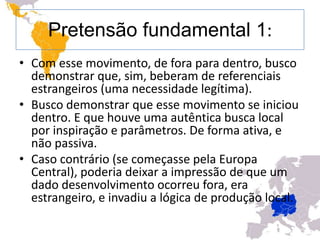 Pretensão fundamental 1:
• Com esse movimento, de fora para dentro, busco
  demonstrar que, sim, beberam de referenciais
  estrangeiros (uma necessidade legítima).
• Busco demonstrar que esse movimento se iniciou
  dentro. E que houve uma autêntica busca local
  por inspiração e parâmetros. De forma ativa, e
  não passiva.
• Caso contrário (se começasse pela Europa
  Central), poderia deixar a impressão de que um
  dado desenvolvimento ocorreu fora, era
  estrangeiro, e invadiu a lógica de produção local.
 