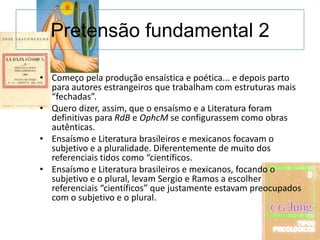 Pretensão fundamental 2

• Começo pela produção ensaística e poética... e depois parto
  para autores estrangeiros que trabalham com estruturas mais
  “fechadas”.
• Quero dizer, assim, que o ensaísmo e a Literatura foram
  definitivas para RdB e OphcM se configurassem como obras
  autênticas.
• Ensaísmo e Literatura brasileiros e mexicanos focavam o
  subjetivo e a pluralidade. Diferentemente de muito dos
  referenciais tidos como “científicos.
• Ensaísmo e Literatura brasileiros e mexicanos, focando o
  subjetivo e o plural, levam Sergio e Ramos a escolher
  referenciais “científicos” que justamente estavam preocupados
  com o subjetivo e o plural.
 