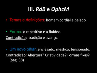 III. RdB e OphcM
• Temas e definições: homem cordial e pelado.

• Forma: o repetitivo e a fluidez.
Contradição: tradição e avanço.

• Um novo olhar: enviesado, mestiço, tensionado.
Contradição: Abertura? Criatividade? Formas fixas?
  (pag. 38)
 