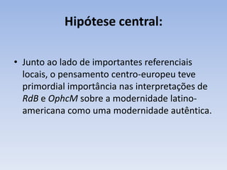 Hipótese central:

• Junto ao lado de importantes referenciais
  locais, o pensamento centro-europeu teve
  primordial importância nas interpretações de
  RdB e OphcM sobre a modernidade latino-
  americana como uma modernidade autêntica.
 