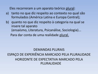 Eles recorreram a um aparato teórico plural:
a) tanto no que diz respeito ao contexto no qual são
    formulados (América Latina e Europa Central);
b) quanto no que diz respeito à categoria na qual se
    insere tal aparato
    (ensaísmo, Literatura, Psicanálise, Sociologia)...
   Para dar conta de uma realidade plural.


                DEMANDAS PLURAIS
 ESPAÇO DE EXPERIÊNCIA MARCADO PELA PLURALIDADE
     HORIZONTE DE EXPECTATIVA MARCADO PELA
                    PLURALIDADE
 