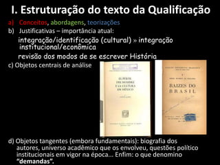 I. Estruturação do texto da Qualificação
a) Conceitos, abordagens, teorizações
b) Justificativas – importância atual:
    integração/identificação (cultural) » integração
     institucional/econômica
    revisão dos modos de se escrever História
c) Objetos centrais de análise




d) Objetos tangentes (embora fundamentais): biografia dos
   autores, universo acadêmico que os envolveu, questões político
   institucionais em vigor na época... Enfim: o que denomino
   “demandas”.
 
