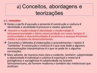 a) Conceitos, abordagens e
                 teorizações
a.1. conceitos:
 Raízes e perfis # passado e presente # construção e vivência #
   identidade e atualidade # processo e modus operandi.
 Homem e modernidade # identidade e modernidade #
   latinoamericanidade e latino-americanidade em novos tempos #
   continuidades e descontinuidades # arcaísmos e avanços # homem
   médio e projetos de desenvolvimento.
 Conceitos e Métodos # elaborações e procedimentos = textos X
   “contextos” # construção e vivência # o que está dado e algumas
   movimentações interpretativas # o que se pode ler a algumas
   correlações.
 Mais adiante, de maneira mais clara e evidente, também: subjetividade
   e objetividade # individual e coletivo # espiritual e material #
   psicogênese e sociogênese # subjetividade no homem
   latinoamericano, do homem moderno e também dos intelectuais que
   analisam.
 