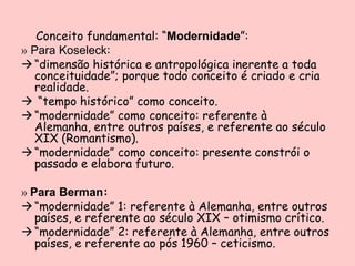 Conceito fundamental: “Modernidade”:
» Para Koseleck:
 “dimensão histórica e antropológica inerente a toda
   conceituidade”; porque todo conceito é criado e cria
   realidade.
 “tempo histórico” como conceito.
 “modernidade” como conceito: referente à
   Alemanha, entre outros países, e referente ao século
   XIX (Romantismo).
 “modernidade” como conceito: presente constrói o
   passado e elabora futuro.

» Para Berman:
 “modernidade” 1: referente à Alemanha, entre outros
   países, e referente ao século XIX – otimismo crítico.
 “modernidade” 2: referente à Alemanha, entre outros
   países, e referente ao pós 1960 – ceticismo.
 
