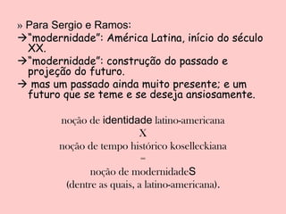 » Para Sergio e Ramos:
“modernidade”: América Latina, início do século
  XX.
“modernidade”: construção do passado e
  projeção do futuro.
 mas um passado ainda muito presente; e um
  futuro que se teme e se deseja ansiosamente.

        noção de identidade latino-americana
                           X
        noção de tempo histórico koselleckiana
                            =
               noção de modernidadeS
         (dentre as quais, a latino-americana).
 