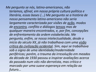 Me pergunto se nós, latino-americanos, não
 teríamos, afinal, em nossa própria cultura política e
 literária, essas bases (...) Me pergunto se a história de
 nosso pensamento latino-americano não seria
 largamente caracterizada por visões de ação, modos
 de encontro, conflito e diálogos tensos mas de
 qualquer maneira encontrados, e, por fim, concepções
 de enfrentamento da ordem estabelecida. Me
 pergunto, enfim, se nossa intelectualidade, desde o
 início do século XX, já não trabalhava com uma visão
 crítica da civilização ocidental. Sim, aqui se trabalhava
 sob o signo de uma identidade/modernidade
 periféricas; porém, o trauma da irresolução em meados
 da década de 1930 passou a inspirar avaliações acerca
 do passado num viés não derrotista, mas crítico e
 marcado por uma suave esperança em relação ao
 futuro...
 