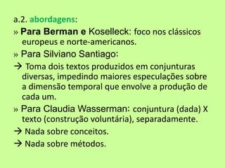 a.2. abordagens:
» Para Berman e Koselleck: foco nos clássicos
  europeus e norte-americanos.
» Para Silviano Santiago:
 Toma dois textos produzidos em conjunturas
  diversas, impedindo maiores especulações sobre
  a dimensão temporal que envolve a produção de
  cada um.
» Para Claudia Wasserman: conjuntura (dada) X
  texto (construção voluntária), separadamente.
 Nada sobre conceitos.
 Nada sobre métodos.
 