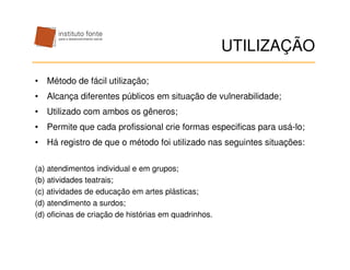 UTILIZAÇÃO

• Método de fácil utilização;
• Alcança diferentes públicos em situação de vulnerabilidade;
• Utilizado com ambos os gêneros;
• Permite que cada profissional crie formas especificas para usá-lo;
• Há registro de que o método foi utilizado nas seguintes situações:

(a) atendimentos individual e em grupos;
(b) atividades teatrais;
(c) atividades de educação em artes plásticas;
(d) atendimento a surdos;
(d) oficinas de criação de histórias em quadrinhos.
 