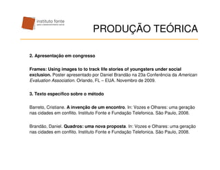 PRODUÇÃO TEÓRICA

2. Apresentação em congresso


Frames: Using images to to track life stories of youngsters under social
exclusion. Poster apresentado por Daniel Brandão na 23a Conferência da American
Evaluation Association. Orlando, FL – EUA. Novembro de 2009.


3. Texto específico sobre o método


Barreto, Cristiane. A invenção de um encontro. In: Vozes e Olhares: uma geração
nas cidades em conflito. Instituto Fonte e Fundação Telefonica. São Paulo, 2008.


Brandão, Daniel. Quadros: uma nova proposta. In: Vozes e Olhares: uma geração
nas cidades em conflito. Instituto Fonte e Fundação Telefonica. São Paulo, 2008.
 