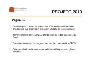 PROJETO 2010
    Objetivos

•   Contribuir para o amadurecimento das práticas de atendimento de
    profissionais que atuam com jovens em situação de vulnerabilidade.

•   Tornar o material acessível para profissionais de todos os estados do
    Brasil.

•   Fortalecer o conjunto de imagens que compõe o Método QUADROS.

•   Deixar o método mais sensível para disparar diálogos com o gênero
    feminino.
 