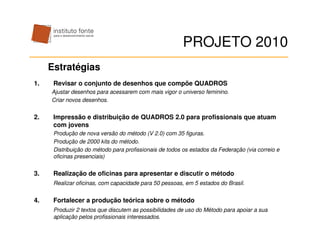 PROJETO 2010
     Estratégias
1.    Revisar o conjunto de desenhos que compõe QUADROS
     Ajustar desenhos para acessarem com mais vigor o universo feminino.
     Criar novos desenhos.


2.    Impressão e distribuição de QUADROS 2.0 para profissionais que atuam
      com jovens
      Produção de nova versão do método (V 2.0) com 35 figuras.
      Produção de 2000 kits do método.
      Distribuição do método para profissionais de todos os estados da Federação (via correio e
      oficinas presenciais)


3.    Realização de oficinas para apresentar e discutir o método
      Realizar oficinas, com capacidade para 50 pessoas, em 5 estados do Brasil.


4.    Fortalecer a produção teórica sobre o método
      Produzir 2 textos que discutem as possibilidades de uso do Método para apoiar a sua
      aplicação pelos profissionais interessados.
 