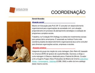 COORDENAÇÃO
Daniel Brandão

Atuação social

Mestre em Educação pela PUC-SP. É consultor em desenvolvimento
organizacional para organizações da sociedade civil, com atuação
preponderante em processo de planejamento estratégico e avaliação de
programas e projetos sociais.

Trabalhou na Fundação W.K.Kellogg na análise de investimentos sociais
para países latino americanos. É associado ao Instituto Fonte onde
coordena projetos de desenvolvimento organizacional atua como consultor
para diversas organizações sociais, empresas e escolas.

Atuação artística

Integrante do grupo de criação do curta metragem Zero Retro #3, baseado
no romance ZERO de Ignácio de Loyola Brandão. Escreveu e dirigiu o
curta metragem A Desova, idealizado para o Festival do Minuto. Curador
junto a Eugenio Puppo (Heco Produções) da Mostra de Cinema Leila Diniz:
filmes – homenagens - histórias (CCBB, 2002) e editor do livro-catálogo
deste mesmo evento.
 