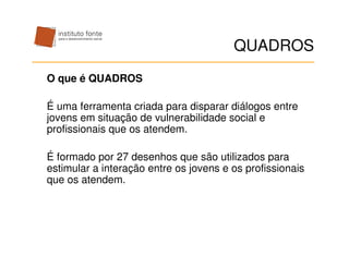 QUADROS
O que é QUADROS

É uma ferramenta criada para disparar diálogos entre
jovens em situação de vulnerabilidade social e
profissionais que os atendem.

É formado por 27 desenhos que são utilizados para
estimular a interação entre os jovens e os profissionais
que os atendem.
 
