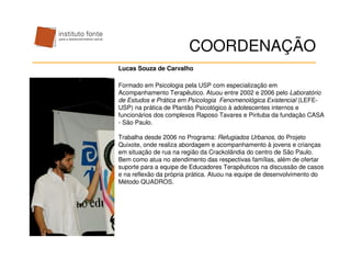 COORDENAÇÃO
Lucas Souza de Carvalho

Formado em Psicologia pela USP com especialização em
Acompanhamento Terapêutico. Atuou entre 2002 e 2006 pelo Laboratório
de Estudos e Prática em Psicologia Fenomenológica Existencial (LEFE-
USP) na prática de Plantão Psicológico à adolescentes internos e
funcionários dos complexos Raposo Tavares e Pirituba da fundação CASA
- São Paulo.

Trabalha desde 2006 no Programa: Refugiados Urbanos, do Projeto
Quixote, onde realiza abordagem e acompanhamento à jovens e crianças
em situação de rua na região da Crackolândia do centro de São Paulo.
Bem como atua no atendimento das respectivas famílias, além de ofertar
suporte para a equipe de Educadores Terapêuticos na discussão de casos
e na reflexão da própria prática. Atuou na equipe de desenvolvimento do
Método QUADROS.
 