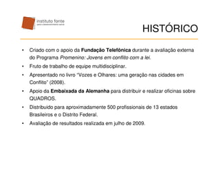 HISTÓRICO
•   Criado com o apoio da Fundação Telefônica durante a avaliação externa
    do Programa Promenino: Jovens em conflito com a lei.
•   Fruto de trabalho de equipe multidisciplinar.
•   Apresentado no livro “Vozes e Olhares: uma geração nas cidades em
    Conflito” (2008).
•   Apoio da Embaixada da Alemanha para distribuir e realizar oficinas sobre
    QUADROS.
•   Distribuido para aproximadamente 500 profissionais de 13 estados
    Brasileiros e o Distrito Federal.
•   Avaliação de resultados realizada em julho de 2009.
 