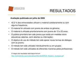 RESULTADOS
    Avaliação publicada em julho de 2009

•   42,2 % dos entrevistados utilizam o material cotidianamente ou com
    alguma frequência;
•   O material foi utilizado com jovens de ambos os gêneros;
•   O material é utilizado prioritariamente com jovens de 13 a 25 anos;
•   O público prioritário tem sido jovens que estão em medidas sócio
    educativas (abertas, semi abertas ou internação);
•   O objetivo do uso do método tem sido apoiar novas formas de diálogos
    com os jovens;
•   O método tem sido utilizado individualmente ou em grupos;
•   O método tem sido utilizados de diferentes maneiras pelos profissionais;

    A integra dos resultados está disponível em
    http://institutofonte.org.br/sites/default/files/QUADROS_Relatório_Avaliação.pdf
 
