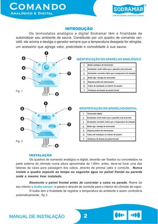 INTRODUÇÃO
           Os termostatos analógico e digital Sodramar têm a finalidade de
automatizar seu ambiente de sauna. Constituido por um quadro de comando ver-
sátil, ele aciona e desliga o gerador sempre que a temperatura desejada for atingida,
um acessório que agrega valor, praticidade e comodidade à sua sauna.


                                             IDENTIFICAÇÃO DO APARELHO ANALÓGICO




Fig. 1




                                               IDENTIFICAÇÃO DO APARELHO DIGITAL




Fig. 2




          INSTALAÇÃO
          Os quadros de comando analógico e digital, deverão ser fixados ou concretados na
parte externa do cômodo numa altura aproximada de 1,60m, antes, deve-se furar uma das
laterias da caixa para passagem dos cabos, através de prensa cabo e conduite. Nunca
instale o quadro exposto ao tempo ou esguiche água no painel frontal ou parerde
onde o mesmo tiver instalado.

           Desmonte o painel frontal antes de concretar a caixa na parede. Retire do
seu interior o bulbo sensor, e passe-o através de conduite para o interior do cômodo de vapor.
           O bulbo tem a finalidade de registrar a temperatura do ambiente e assim controlá-la
automaticamente., fig 3.




                                                  2
 