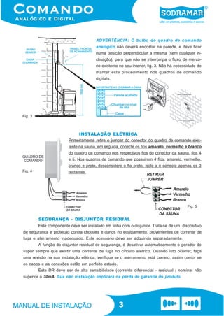 ADVERTÊNCIA: O bulbo do quadro de comando
                                       analógico não deverá encostar na parede, e deve ficar
                                       numa posição perpendicular a mesma (sem qualquer in-
                                       clinação), para que não se interrompa o fluxo de mercú-
                                       rio existente no seu interior, fig. 3. Não há necessidade de
                                       manter este procedimento nos quadros de comando
                                       digitais.




Fig. 3



                               INSTALAÇÃO ELÉTRICA
                         Primeiramente retire o jumper do conector do quadro de comando exis-
                         tente na sauna, em seguida, conecte os fios amarelo, vermelho e branco
                         do quadro de comando nos respectivos fios do conector da sauna, figs 4
                         e 5. Nos quadros de comando que possuirem 4 fios, amarelo, vermelho,
                         branco e preto, desconsidere o fio preto, isole-o e conecte apenas os 3
Fig. 4                   restantes.




                                                                                           Fig. 5


         SEGURANÇA - DISJUNTOR RESIDUAL
         Este componente deve ser instalado em linha com o disjuntor. Trata-se de um dispositivo
de segurança e proteção contra choques e danos no equipamento, provenientes de corrente de
fuga e aterramento inadequado. Este acessório deve ser adquirido separadamente.
         A função do disjuntor residual de segurança, é desativar automaticamente o gerador de
vapor sempre que existir uma corrente de fuga no circuito elétrico. Quando isto ocorrer, faça
uma revisão na sua instalação elétrica, verifique se o aterramento está correto, assim como, se
os cabos e as conexões estão em perfeito estado.
         Este DR deve ser de alta sensibilidade (corrente diferencial - residual / nominal não
superior a 30mA. Sua não instalação implicará na perda de garantia do produto.




                                                   3
 
