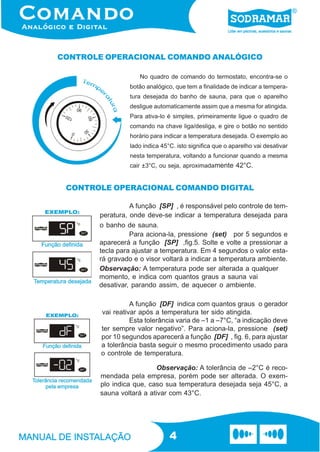 CONTROLE OPERACIONAL COMANDO ANALÓGICO

                     No quadro de comando do termostato, encontra-se o
                 botão analógico, que tem a finalidade de indicar a tempera-
                 tura desejada do banho de sauna, para que o aparelho
                 desligue automaticamente assim que a mesma for atingida.
                 Para ativa-lo é simples, primeiramente ligue o quadro de
                 comando na chave liga/desliga, e gire o botão no sentido
                 horário para indicar a temperatura desejada. O exemplo ao
                 lado indica 45°C. isto significa que o aparelho vai desativar
                 nesta temperatura, voltando a funcionar quando a mesma
                 cair ±3°C, ou seja, aproximadamente 42°C.


 CONTROLE OPERACIONAL COMANDO DIGITAL

                 A função [SP] , é responsável pelo controle de tem-
       peratura, onde deve-se indicar a temperatura desejada para
       o banho de sauna.
                 Para aciona-la, pressione (set) por 5 segundos e
       aparecerá a função [SP] ,fig.5. Solte e volte a pressionar a
       tecla para ajustar a temperatura. Em 4 segundos o valor esta-
       rá gravado e o visor voltará a indicar a temperatura ambiente.
       Observação: A temperatura pode ser alterada a qualquer
       momento, e indica com quantos graus a sauna vai
       desativar, parando assim, de aquecer o ambiente.

                  A função [DF] indica com quantos graus o gerador
        vai reativar após a temperatura ter sido atingida.
                  Esta tolerância varia de –1 a –7°C, “a indicação deve
        ter sempre valor negativo”. Para aciona-la, pressione (set)
        por 10 segundos aparecerá a função [DF] , fig. 6, para ajustar
        a tolerância basta seguir o mesmo procedimento usado para
        o controle de temperatura.

                          Observação: A tolerância de –2°C é reco-
       mendada pela empresa, porém pode ser alterada. O exem-
       plo indica que, caso sua temperatura desejada seja 45°C, a
       sauna voltará a ativar com 43°C.




                                4
 