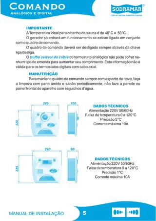 IMPORTANTE
       A Temperatura ideal para o banho de sauna é de 40°C a 50°C.
       O gerador só entrará em funcionamento se estiver ligado em conjunto
com o quadro de comando.
       O quadro de comando deverá ser desligado sempre através da chave
liga/desliga.
       O bulbo sensor de cobre do termostato analógico não pode sofrer ne-
nhum tipo de emenda para aumentar seu comprimento. Esta informação não é
válida para os termostatos digitais com cabo axial.
         MANUTENÇÃO
         Para manter o quadro de comando sempre com aspecto de novo, faça
a limpeza com pano úmido e sabão periodicamente, não lave a parede ou
painel frontal do aparelho com esguichos d’água.



                                              DADOS TÉCNICOS
                                           Alimentação 220V 50/60Hz
                                         Faixa de temperatura 0 a 120°C
                                                  Precisão 5°C
                                              Corrente máxima 10A




                                                DADOS TÉCNICOS
                                             Alimentação 220V 50/60Hz
                                           Faixa de temperatura 0 a 120°C
                                                    Precisão 1°C
                                                Corrente máxima 10A




                                       5
 