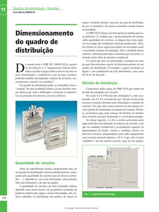 © Copyright - Revista Eletricidade Moderna
250
Guia EM da NBR5410
Quadros de distribuição - Tomadas11
Dimensionamento
do quadro de
distribuição
D
e acordo com a NBR IEC 60050 (826), quadro
de distribuição é o “equipamento elétrico desti-
nado a receber energia elétrica através de uma ou
mais alimentações, e distribuí-la a um ou mais circuitos,
podendo também desempenhar funções de proteção, sec-
cionamento, controle e/ou medição.”
Um quadro de distribuição pode ser entendido como o
“coração” de uma instalação elétrica, já que distribui ener-
gia elétrica por toda a edificação e acomoda os dispositi-
vos de proteção dos diversos circuitos elétricos.
Quantidade de circuitos
Antes da especificação técnica, propriamente dita, de
um quadro de distribuição, é preciso dimensioná-lo, come-
çando pela quantidade de circuitos que ele deverá acomo-
dar — e obtendo-se, com essa informação, uma primeira
idéia das dimensões e do tipo de quadro.
A quantidade de circuitos de uma instalação elétrica
depende, entre outros fatores, de sua potência instalada, da
potência unitária das cargas a serem alimentadas, dos cri-
térios adotados na distribuição dos pontos, do maior ou
menor “conforto elétrico” previsto, do grau de flexibilida-
de que se pretende e da reserva assumida visando futuras
necessidades.
A NBR 5410 oferece um bom ponto de partida para es-
sa definição. É verdade que o posicionamento da norma,
sobre quantidade de circuitos, se afigura bem mais explí-
cito no campo das instalações elétricas residenciais. Aliás,
ela oferece aí várias regras que podem ser encaradas como
o receituário mínimo da instalação. Mas a utilidade desses
critérios, sobretudo pela lição conceitual que encerram, se
estende muito além do domínio residencial.
E é assim que deve ser apreendido o exemplo em cima
do qual discorreremos acerca do dimensionamento de um
quadro de distribuição. O exemplo é aquele mostrado na
figura 1: um apartamento de dois dormitórios, com cerca
de 50 m2 de área útil.
Divisão da instalação
Comecemos pelas regras da NBR 5410 que tratam da
divisão da instalação em circuitos.
Na seção 4.2.4 (“Divisão das instalações”), mais exa-
tamente, em 4.2.4.5, a norma diz que “devem ser previstos
circuitos terminais distintos para iluminação e tomadas de
corrente.” Ou seja, não se deve misturar em um mesmo cir-
cuito pontos de iluminação com pontos de tomada. Portan-
to, já teríamos aqui, para começo de história, no mínimo
dois circuitos: um para iluminação e o outro para tomadas.
No artigo seguinte, 4.2.4.6, a norma acrescenta outra
regra balizadora da definição do número de circuitos: a de
que em unidades residenciais e acomodações (quartos ou
apartamentos) de hotéis, motéis e similares, devem ser
previstos circuitos independentes para cada equipamento
com corrente nominal superior a 10 A. Logo, não se pode
“pendurar”, em um mesmo circuito, mais de um equipa-
Fig. 1 – O apartamento-exemplo
 