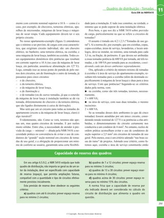mento com corrente nominal superior a 10 A — como é o
caso, por exemplo, de chuveiros, torneiras elétricas, apa-
relhos de microondas, máquinas de lavar louça e máqui-
nas de secar roupa. Cada equipamento deverá ter o seu
próprio circuito.
No nosso apartamento-exemplo (figura 1) entendemos
que o mínimo a ser previsto, de cargas com essa caracterís-
tica, que exigiriam circuito individual, são: um chuveiro
elétrico, no banheiro; uma torneira elétrica, na cozinha; e
uma máquina de lavar louça, também na cozinha. Todos es-
ses equipamentos domésticos têm potências que resultam
em corrente superior a 10 A (no caso da máquina de lavar
louça, em particular, assumiu-se alimentação em 127 V).
Logo, somado isso ao nosso ponto de partida de pelo me-
nos dois circuitos, um de iluminação e outro de tomada, já
passamos para cinco circuitos:
– o do chuveiro,
– o da torneira elétrica,
– o da máquina de lavar louça,
– o de iluminação e
– o de tomadas (ou de outras tomadas, já que a conexão
da máquina de lavar louça à instalação também se dá via
tomada, diferentemente do chuveiro e da torneira elétrica,
que são ligados diretamente à caixa de derivação).
Mas será que um só circuito para todas as tomadas do
apartamento (exceto a da máquina de lavar louça, claro) é
algo razoável?
Evidentemente, não. Como se verá, teremos não ape-
nas um, mas quatro circuitos de tomadas. E por razões
muito sólidas. Entre elas, a necessidade de atender à pre-
visão de carga — mínima! — ditada pela NBR 5410; a ne-
cessidade prática ou conveniência de evitar o uso de con-
dutores de “grande” seção nominal em circuitos de toma-
das de uso geral; e a obrigação de proporcionar um míni-
mo de conforto ao usuário, garantindo uma certa flexibili-
dade para a instalação. E tudo isso constitui, na verdade, o
mínimo que se pode esperar de uma instalação elétrica.
Pois bem, o que nos diz a NBR 5410 sobre previsão
de carga, particularmente no que se refere a circuitos de
tomadas?
O assunto é tratado em 4.2.1.2.3 (“Tomadas de uso ge-
ral”).Aí a norma diz, por exemplo, que em cozinhas, copas,
copas-cozinhas, áreas de serviço, lavanderias, e locais aná-
logos, deve-se instalar, no mínimo, uma tomada para cada
3,5 m, ou fração, de perímetro. E que devem ser atribuídas
a essas tomadas potência de 600VA por tomada, até três to-
madas, e de 100 VA por tomada para as excedentes, consi-
derando cada um desses ambientes separadamente.
Ora, aplicado o critério do número mínimo de tomadas
à cozinha e à área de serviço do apartamento-exemplo, re-
sultam três tomadas para a cozinha (além da destinada es-
pecificamente à máquina de lavar louça) e duas para a área
de serviço. Com que potências? Seguindo-se os critérios
dados pela norma, vem:
G na cozinha, como são três tomadas, teremos, necessa-
riamente,
3 × 600 VA;
G na área de serviço, com suas duas tomadas, o mesmo
raciocínio:
2 × 600 VA.
Se as tomadas desses dois ambientes (o que dá cinco
tomadas) fossem atendidas por um único circuito, consi-
derando tensão nominal de 127 V e as potências a elas atri-
buídas, o dimensionamento do circuito certamente nos
conduziria a um condutor de 4 mm2. No entanto, razões de
ordem prática aconselham evitar o uso de condutores de
seção superior a 2,5 mm2 em circuitos de tomadas de uso
geral. Pelo menos, esse é um critério adotado “nas boas ca-
sas do ramo” de projetos. Adotado esse critério, como fa-
remos aqui, cozinha e área de serviço constituirão então
251
11Guia EM da NBR5410
Quadros de distribuição - Tomadas
© Copyright - Revista Eletricidade Moderna
Em seu artigo 6.5.9.2, a NBR 5410 estipula que todo
quadro de distribuição, não importa se geral ou de um se-
tor da instalação, deve ser especificado com capacidade
de reserva (espaço), que permita ampliações futuras,
compatível com a quantidade e tipo de circuitos efetiva-
mente previstos inicialmente.
Esta previsão de reserva deve obedecer os seguintes
critérios:
a) quadros com até 6 circuitos: prever espaço reserva
para no mínimo 2 circuitos;
b) quadros de 7 a 12 circuitos: prever espaço reserva
para no mínimo 3 circuitos;
c) quadros de 13 a 30 circuitos: prever espaço reser-
va para no mínimo 4 circuitos;
d) quadros acima de 30 circuitos: prever espaço re-
serva para no mínimo 15% dos circuitos.
A norma frisa que a capacidade de reserva por
ela indicada deverá ser considerada no cálculo do
circuito de distribuição que alimenta o quadro em
questão.
Capacidade de reserva dos quadros
 