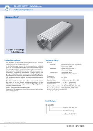 Technische Änderungen und Irrtümer vorbehalten.
2
QUADROSILENT® – Schalldämpfer
Flexible, rechteckige
Schalldämpfer
Quadrosilent®
Produktbeschreibung
Der Westaflex Quadrosilent®Schalldämpfer ist für den Einsatz in
raumlufttechnischen Anlagen bestimmt.
In der Luftverteilung können die Ventilatorgeräusche reduziert,
sowie die Geräuschübertragung zwischen benachbarten Räumen im
Rohrleitungsnetz durch Telefonieübertragung gemindert werden.
DerQuadrosilent®SchalldämpferhatindenAußenabmessungeneine
rechteckige Grundform mit abgerundeten Eckradius, wodurch eine
geringereEinbauhöherealisiertwerdenkann.EineBiegefähigkeitdes
SchalldämpfersbeiungeraderLeitungsführungistebenfallsmöglich.
Das Außenrohr (fexibel) und das perforierte Innenrohr sind aus
Aluminium.
Die Dämmschicht zwischen dem Außen-, und Innerohr besteht
aus einem ca. 30 mm starkem Mineralfaserdämmstoff. Die An-
schlussstutzen werden als A-Kappe standardmäßig rund, glatt, ohne
Lippendichtung ausgeführt.
Andere Ausführungsvarianten auf Anfrage.
Quadrosilent®Schalldämpfer werden projektbezogen gefertigt und
sind keine Lagerware.
Technische Daten
Material:
Innenrohr: Quadroflex®Rohr Form 3, perforiert
Aluminium, 1lagig
Außenrohr: Quadroflex®Rohr Form 1
Aluminium, 1lagig
Dämmschicht: Mineralfaser, KI40
RAL Gütezeichen zertifiziert
Temperatur-
beständigkeit: bis 200 °C
Brandverhalten: Nichtbrennbar gem. DIN 4102
Minimaler Biegeradius: 3 - 4 x A (Außenrohr)
(auf Mittelachse bezogen)
3 - 4 x B (Außenrohr)
Anschluss/Nennweiten: DN 80, 100, 125, 150, 160, 180
Standardlängen (mm): 500, 750, 1000, 1250, 1500
Einfügungsdämpfung siehe Tabelle 1
Technische Informationen
Bestellbeispiel
100QSILA0750
Länge L in mm, (750 mm)
Produktbezeichnung
Anschlussrohr, DN 100
 