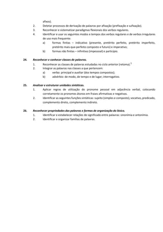 afixos).
2. Detetar processos de derivação de palavras por afixação (prefixação e sufixação).
3. Reconhecer e sistematizar paradigmas flexionais dos verbos regulares.
4. Identificar e usar os seguintes modos e tempos dos verbos regulares e de verbos irregulares
de uso mais frequente:
a) formas finitas – indicativo (presente, pretérito perfeito, pretérito imperfeito,
pretérito mais‐que‐perfeito composto e futuro) e imperativo;
b) formas não finitas – infinitivo (impessoal) e particípio.
24. Reconhecer e conhecer classes de palavras.
1. Reconhecer as classes de palavras estudadas no ciclo anterior (retoma).1
2. Integrar as palavras nas classes a que pertencem:
a) verbo: principal e auxiliar (dos tempos compostos);
b) advérbio: de modo, de tempo e de lugar; interrogativo.
25. Analisar e estruturar unidades sintáticas.
1. Aplicar regras de utilização do pronome pessoal em adjacência verbal, colocando
corretamente os pronomes átonos em frases afirmativas e negativas.
2. Identificar as seguintes funções sintáticas: sujeito (simples e composto), vocativo, predicado,
complemento direto, complemento indireto.
26. Reconhecer propriedades das palavras e formas de organização do léxico.
1. Identificar e estabelecer relações de significado entre palavras: sinonímia e antonímia.
2. Identificar e organizar famílias de palavras.
 