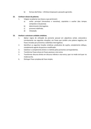 b) formas não finitas – infinitivo (impessoal e pessoal) e gerúndio.
22. Conhecer classes de palavras.
1. Integrar as palavras nas classes a que pertencem:
a) verbo: principal (intransitivo e transitivo), copulativo e auxiliar (dos tempos
compostos e da passiva);
b) determinante interrogativo;
c) pronome indefinido;
d) interjeição.
23. Analisar e estruturar unidades sintáticas.
1. Aplicar regras de utilização do pronome pessoal em adjacência verbal, colocando‐o
corretamente nas seguintes situações: em frases que contêm uma palavra negativa; em
frases iniciadas por pronomes e advérbios interrogativos.
2. Identificar as seguintes funções sintáticas: predicativo do sujeito, complemento oblíquo,
complemento agente da passiva e modificador.
3. Substituir o complemento direto e o indireto pelos pronomes correspondentes.
4. Transformar frases ativas em frases passivas e vice‐versa.
5. Transformar discurso direto em discurso indireto e vice‐versa, quer no modo oral quer no
modo escrito.
6. Distinguir frase complexa de frase simples.
 