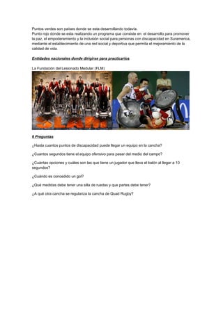Puntos verdes son países donde se esta desarrollando todavía.
Punto rojo donde se esta realizando un programa que consiste en: el desarrollo para promover
la paz, el empoderamiento y la inclusión social para personas con discapacidad en Suramerica,
mediante el establecimiento de una red social y deportiva que permita el mejoramiento de la
calidad de vida.

Entidades nacionales donde dirigirse para practicarlos

La Fundación del Lesionado Medular (FLM)




6 Preguntas

¿Hasta cuantos puntos de discapacidad puede llegar un equipo en la cancha?

¿Cuantos segundos tiene el equipo ofensivo para pasar del medio del campo?

¿Cuántas opciones y cuáles son las que tiene un jugador que lleva el balón al llegar a 10
segundos?

¿Cuándo es concedido un gol?

¿Qué medidas debe tener una silla de ruedas y que partes debe tener?

¿A qué otra cancha se regulariza la cancha de Quad Rugby?
 