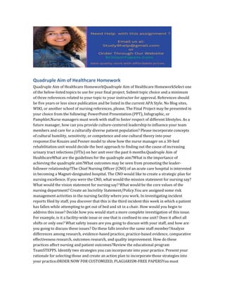 Quadruple Aim of Healthcare Homework
Quadruple Aim of Healthcare HomeworkQuadruple Aim of Healthcare HomeworkSelect one
of the below-listed topics to use for your final project. Submit topic choice and a minimum
of three references related to your topic to your instructor for approval. References should
be five years or less since publication and be listed in the current APA Style. No Blog sites,
WIKI, or another school of nursing references, please. The Final Project may be presented in
your choice from the following: PowerPoint Presentation (PPT), Infographic, or
Pamphlet.Nurse managers must work with staff to foster respect of different lifestyles. As a
future manager, how can you provide culture-centered leadership to influence your team
members and care for a culturally diverse patient population? Please incorporate concepts
of cultural humility, sensitivity, or competence and one cultural theory into your
response.Use Kouzes and Posner model to show how the nurse manager on a 30-bed
rehabilitation unit would decide the best approach to finding out the cause of increasing
urinary tract infections (UTIs) on her unit over the past 6 months.Quadruple Aim of
HealthcareWhat are the guidelines for the quadruple aim?What is the importance of
achieving the quadruple aim?What outcomes may be seen from promoting the leader-
follower relationship?The Chief Nursing Officer (CNO) of an acute care hospital is interested
in becoming a Magnet-designated hospital. The CNO would like to create a strategic plan for
nursing excellence. If you were the CNO, what would the mission statement for nursing say?
What would the vision statement for nursing say? What would be the core values of the
nursing department? Create an Incivility Statement/Policy.You are assigned some risk
management activities in the nursing facility where you work. In investigating incident
reports filed by staff, you discover that this is the third incident this week in which a patient
has fallen while attempting to get out of bed and sit in a chair. How would you begin to
address this issue? Decide how you would start a more complete investigation of this issue.
For example, is it a facility-wide issue or one that is confined to one unit? Does it affect all
shifts or only one? What safety issues are you going to discuss with your staff, and how are
you going to discuss these issues? Do these falls involve the same staff member?Analyze
differences among research, evidence-based practice, practice-based evidence, comparative
effectiveness research, outcomes research, and quality improvement. How do these
practices affect nursing and patient outcomes?Review the educational program
TeamSTEPPS. Identify two strategies you can incorporate into your practice. Present your
rationale for selecting those and create an action plan to incorporate those strategies into
your practice.ORDER NOW FOR CUSTOMIZED, PLAGIARISM-FREE PAPERSYou must
 