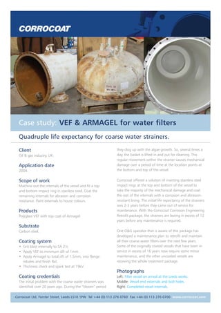 Case study: VEF & ARMAGEL for water filters
Quadruple life expectancy for coarse water strainers.
Client
Oil & gas industry, UK.
Application date
2004.
Scope of work
Machine out the internals of the vessel and fit a top
and bottom impact ring in stainless steel. Coat the
remaining internals for abrasion and corrosion
resistance. Paint externals to house colours.
Products
Polyglass VEF with top coat of Armagel.
Substrate
Carbon steel.
Coating system
• Grit blast internally to SA 21/2.
• Apply VEF to minimum dft of 1mm.
• Apply Armagel to total dft of 1.5mm, into flange
rebates and finish flat.
• Thickness check and spark test at 19kV.
Coating credentials
The initial problem with the coarse water strainers was
identified over 20 years ago. During the “bloom” period
they clog up with the algae growth. So, several times a
day, the basket is lifted in and out for cleaning. This
regular movement within the strainer causes mechanical
damage over a period of time at the location points at
the bottom and top of the vessel.
Corrocoat offered a solution of inserting stainless steel
impact rings at the top and bottom of the vessel to
take the majority of the mechanical damage and coat
the rest of the internals with a corrosion and abrasion-
resistant lining. The initial life expectancy of the strainers
was 2-3 years before they came out of service for
maintenance. With the Corrocoat Corrosion Engineering
Retrofit package, the strainers are lasting in excess of 12
years before any maintenance is required.
One O&G operator that is aware of this package has
developed a maintenance plan to retrofit and maintain
all their coarse water filters over the next few years.
Some of the originally coated vessels that have been in
service in excess of 16 years now require some minor
maintenance, and the other uncoated vessels are
receiving the whole treatment package.
Photographs
Left: Filter vessel on arrival at the Leeds works.
Middle: Vessel end externals and bolt holes.
Right: Completed vessel internals.
Corrocoat Ltd, Forster Street, Leeds LS10 1PW Tel +44 (0) 113 276 0760 Fax +44 (0) 113 276 0700 www.corrocoat.com
 
