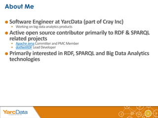 2 
 Software Engineer at YarcData (part of Cray Inc) 
 Working on big data analytics products 
 Active open source contributor primarily to RDF & SPARQL 
related projects 
 Apache Jena Committer and PMC Member 
 dotNetRDF Lead Developer 
 Primarily interested in RDF, SPARQL and Big Data Analytics 
technologies 
 