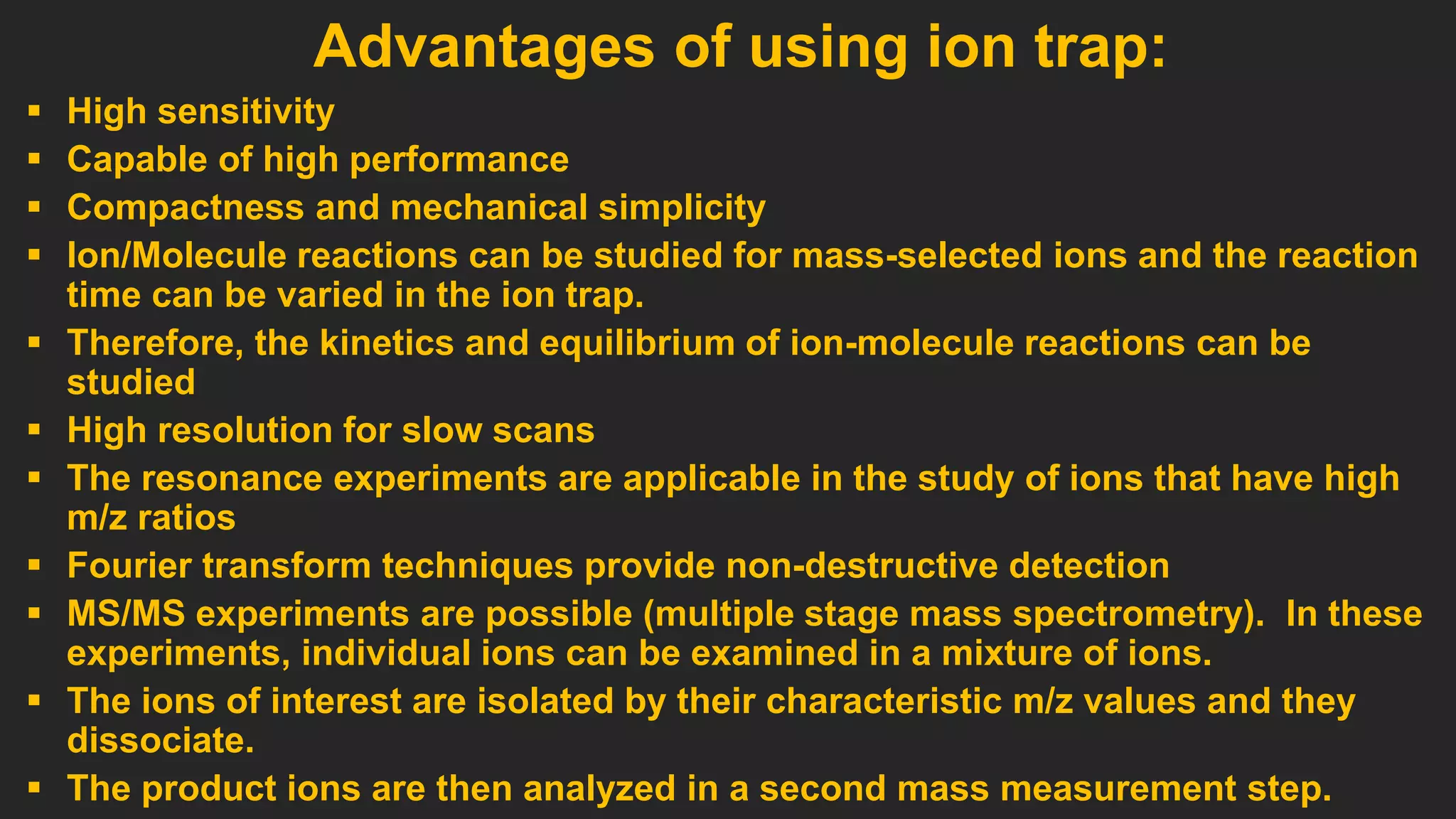  High sensitivity
 Capable of high performance
 Compactness and mechanical simplicity
 Ion/Molecule reactions can be studied for mass-selected ions and the reaction
time can be varied in the ion trap.
 Therefore, the kinetics and equilibrium of ion-molecule reactions can be
studied
 High resolution for slow scans
 The resonance experiments are applicable in the study of ions that have high
m/z ratios
 Fourier transform techniques provide non-destructive detection
 MS/MS experiments are possible (multiple stage mass spectrometry). In these
experiments, individual ions can be examined in a mixture of ions.
 The ions of interest are isolated by their characteristic m/z values and they
dissociate.
 The product ions are then analyzed in a second mass measurement step.
Advantages of using ion trap:
 