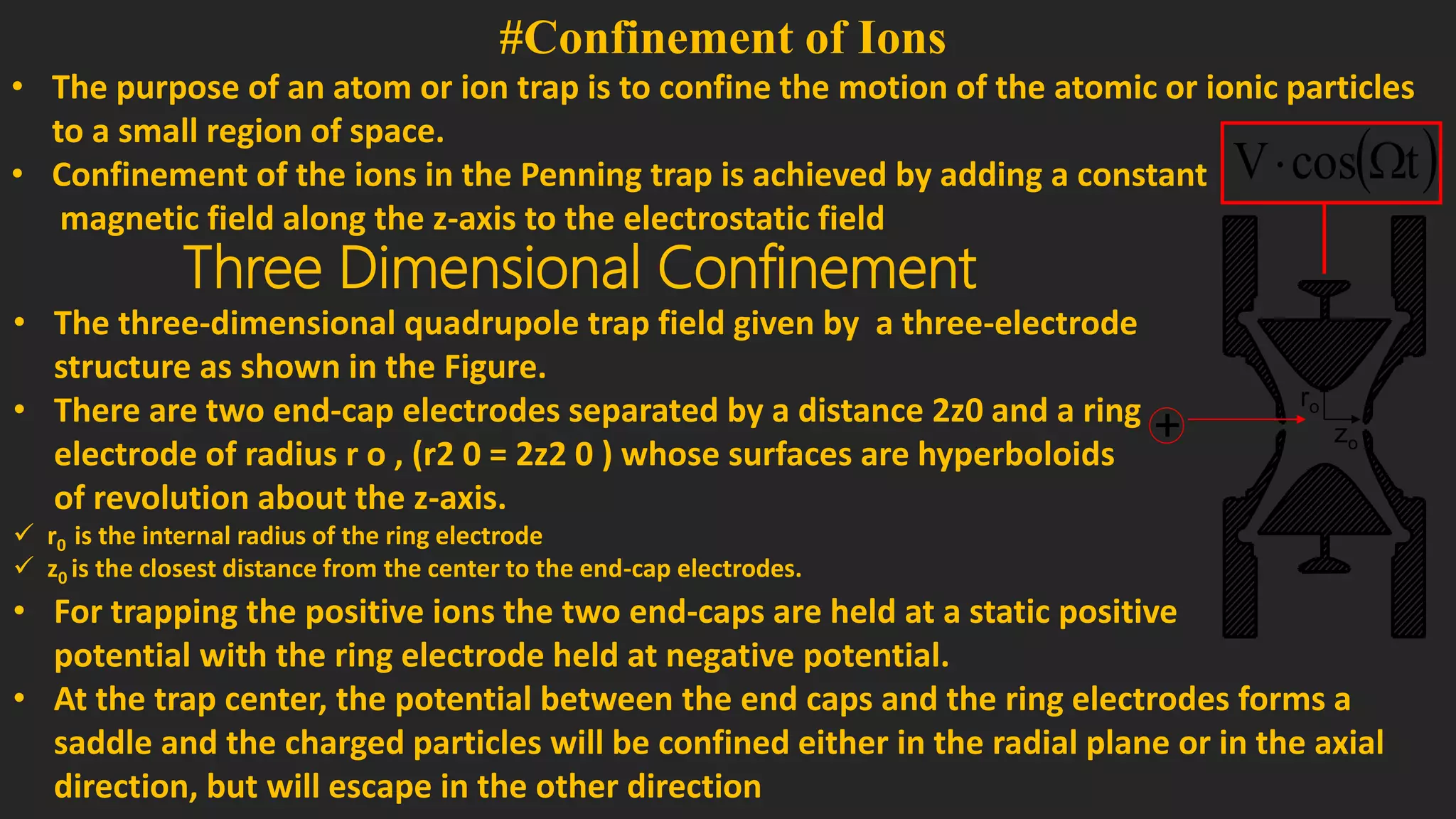 #Confinement of Ions
• The purpose of an atom or ion trap is to confine the motion of the atomic or ionic particles
to a small region of space.
• Confinement of the ions in the Penning trap is achieved by adding a constant
magnetic field along the z-axis to the electrostatic field
Three Dimensional Confinement
• The three-dimensional quadrupole trap field given by a three-electrode
structure as shown in the Figure.
• There are two end-cap electrodes separated by a distance 2z0 and a ring
electrode of radius r o , (r2 0 = 2z2 0 ) whose surfaces are hyperboloids
of revolution about the z-axis.
 r0 is the internal radius of the ring electrode
 z0 is the closest distance from the center to the end-cap electrodes.
+
 tcosV 
zo
ro
• For trapping the positive ions the two end-caps are held at a static positive
potential with the ring electrode held at negative potential.
• At the trap center, the potential between the end caps and the ring electrodes forms a
saddle and the charged particles will be confined either in the radial plane or in the axial
direction, but will escape in the other direction
 