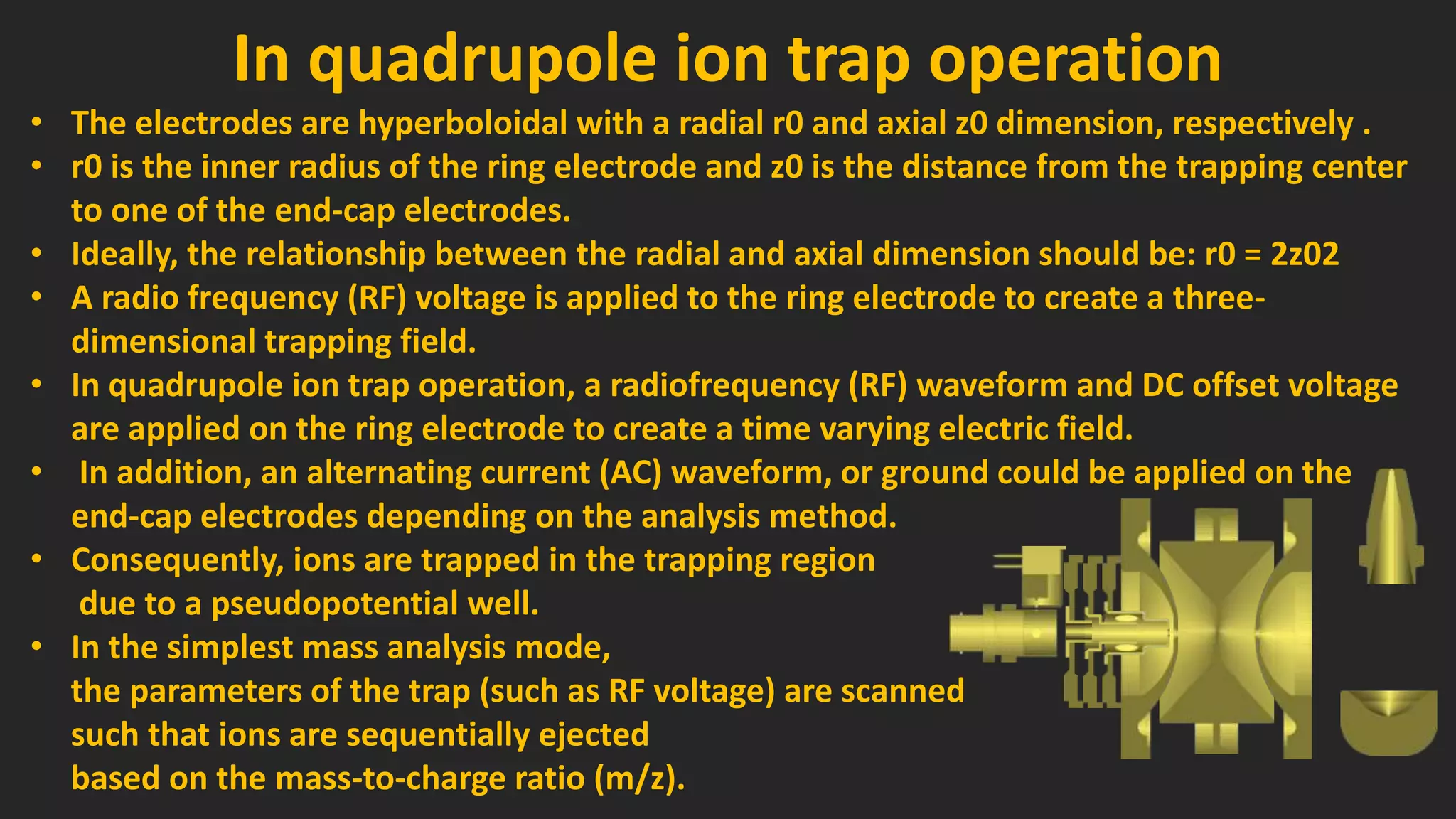 In quadrupole ion trap operation
• The electrodes are hyperboloidal with a radial r0 and axial z0 dimension, respectively .
• r0 is the inner radius of the ring electrode and z0 is the distance from the trapping center
to one of the end-cap electrodes.
• Ideally, the relationship between the radial and axial dimension should be: r0 = 2z02
• A radio frequency (RF) voltage is applied to the ring electrode to create a three-
dimensional trapping field.
• In quadrupole ion trap operation, a radiofrequency (RF) waveform and DC offset voltage
are applied on the ring electrode to create a time varying electric field.
• In addition, an alternating current (AC) waveform, or ground could be applied on the
end-cap electrodes depending on the analysis method.
• Consequently, ions are trapped in the trapping region
due to a pseudopotential well.
• In the simplest mass analysis mode,
the parameters of the trap (such as RF voltage) are scanned
such that ions are sequentially ejected
based on the mass-to-charge ratio (m/z).
 