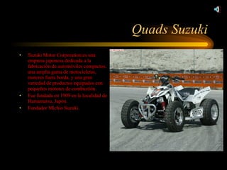 Quads Suzuki Suzuki Motor Corporation:es una empresa japonesa dedicada a la fabricación de automóviles compactos, una amplia gama de motocicletas, motores fuera borda, y una gran variedad de productos equipados con pequeños motores de combustión. Fue fundada en 1909 en la localidad de Hamamatsu, Japón. Fundador Michio Suzuki. 