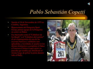 Pablo Sebastián Copetti Nacido el 24 de Noviembre de 1975 en Córdoba, Argentina. Representante del Patagonia Sport Group, primer equipo de la Patagonia en correr un Dakar. Fue bautizado como el "Caballero de los Quads" o el "Caballero del camino" al ser el protagonista de una de las acciones heroicas y solidarias mas aplaudidas y recordadas al ayudar en los últimos kilometros a completar el Dakar a Francisco Chaleco Lopez quien ya pensaba que tendría que abandonar el mismo luego de pelear la punta durante todo el Rally. 