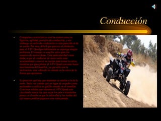 Conducción Comparten características con las motos como su ligereza, agilidad, posición de conducción, y sin embargo su estilo de conducción es más parecido al de un coche. Por muy difícil que parezca el obstáculo, para el ATV/Quad probablemente no suponga ningún problema. El manejo es sencillo salvo para los usuarios de motocicletas. Esta particularidad viene dada ya que el conductor de moto suele estar acostumbrado a mover su cuerpo para tomar la curva, mientras que para pilotar el ATV/Quad conviene hacer movimientos del manillar, ya que sólo con la inclinación, este vehículo no entrará en la curva de la forma que queremos. La posición que hay que mantener es similar a la de la moto. Suele ser común que en lugar de un puño como acelerador se utilice un gatillo situado en el manillar. Conviene señalar que mientras el ATV/Quad está circulando nunca hay que sacar los pies e intentarlos poner en el suelo ya que la velocidad y las ruedas del eje trasero podrían jugarnos una mala pasada. 