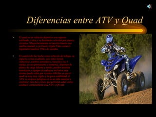 Diferencias entre ATV y Quad El quad es un vehículo deportivo con aspecto estilizado, veloz y va destinado a circular por pistas y circuitos. Mayoritariamente es tracción trasera con cambio manual y eje trasero rígido.Tales como el legendario banshee 350cc de yamaha. El cuatriciclo fue hecho como vehículo de trabajo, su aspecto es más cuadrado, casi todos tienen reductoras, cambio automático, tracción a las 4 ruedas, ya sea permanente o temporal, disponen de planos de carga delante y detrás, pueden arrastrar remolques y equipos de trabajo e inclusive esta mismo puede rodar por terrenos difíciles ya que el quad es muy muy rígido y de poca estabilidad, el ATV es un poco peligroso si no se sabe manejar y controlar; pero hay cursos que permiten saber como conducir correctamente una ATV o QUAD. 