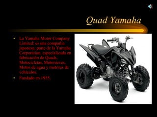 Quad Yamaha  La Yamaha Motor Company Limited: es una compañía japonesa, parte de la Yamaha Corporation, especializada en fabricación de Quads, Motocicletas, Motonieves, Motos de agua y motores de vehículos. Fundado en 1955. 