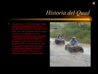 Historia del Quad El quad es un vehículo de cuatro ruedas parecido a una motocicleta. El quad procede de los primeros triciclos o hart-trick, los cuales disponían de dos ruedas traseras y una delantera, con los consecuentes problemas de estabilidad y seguridad, además de la falta de propulsor. A pesar de ser lo mismo, se designan ATV a los vehículos de uso recreacional o para tareas agrícolas, mientras que el concepto Quad es utilizado cuando su función se aproxima más hacia la deportividad. 